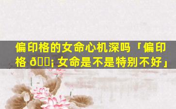 偏印格的女命心机深吗「偏印格 🐡 女命是不是特别不好」